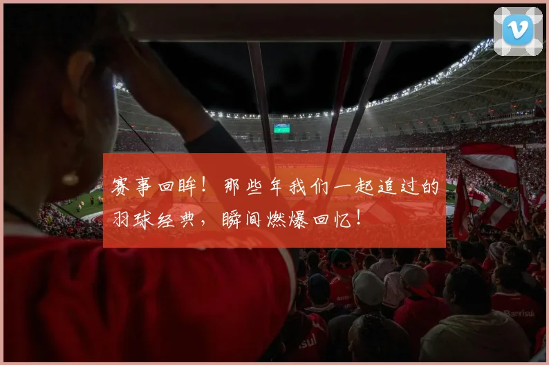 赛事回眸!那些年我们一起追过的羽球经典,瞬间燃爆回忆!