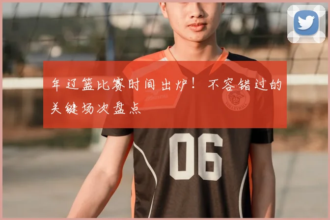 年辽篮比赛时间出炉！不容错过的关键场次盘点