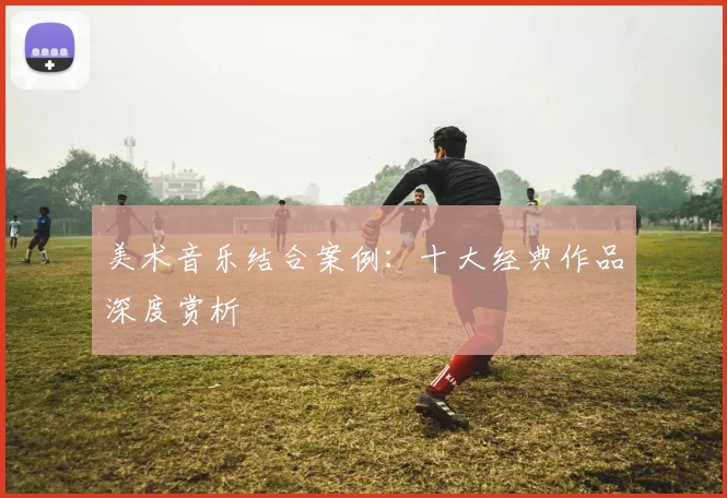 美术音乐结合案例:十大经典作品深度赏析