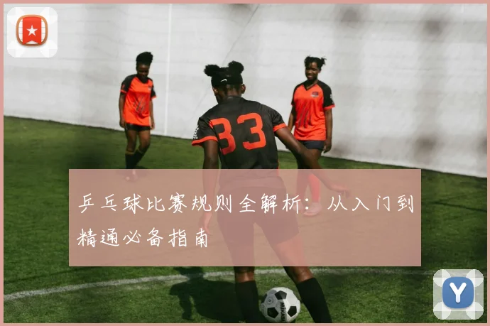 乒乓球比赛规则全解析:从入门到精通必备指南
