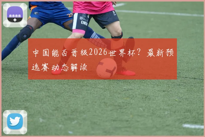 中国能否晋级2026世界杯?最新预选赛动态解读