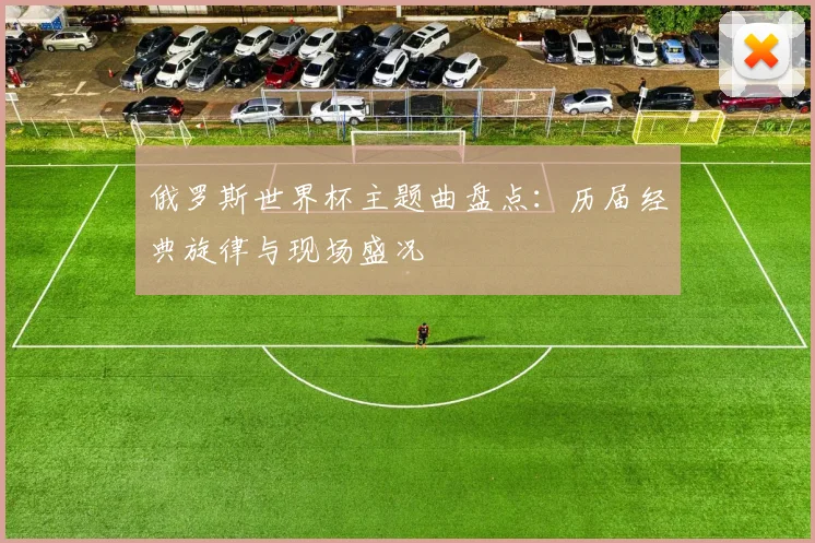 俄罗斯世界杯主题曲盘点:历届经典旋律与现场盛况
