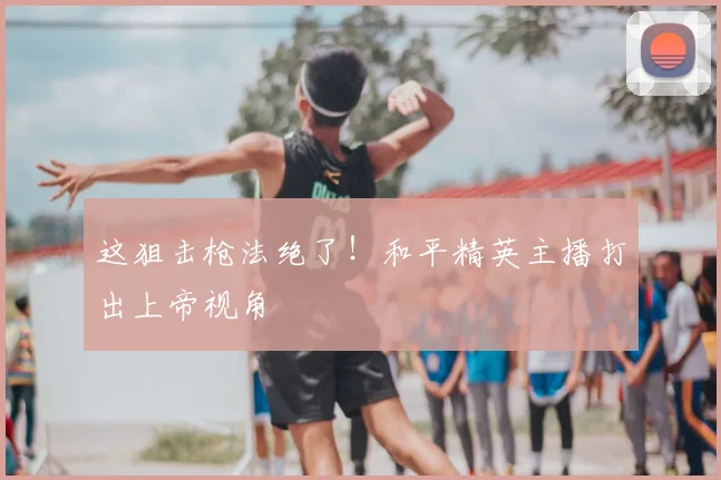这狙击枪法绝了!和平精英主播打出上帝视角