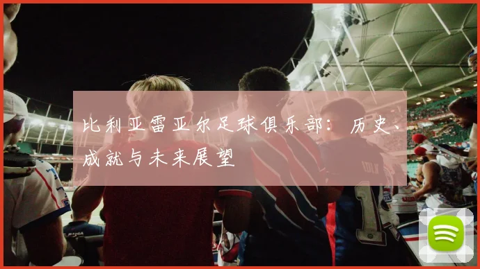 比利亚雷亚尔足球俱乐部:历史、成就与未来展望